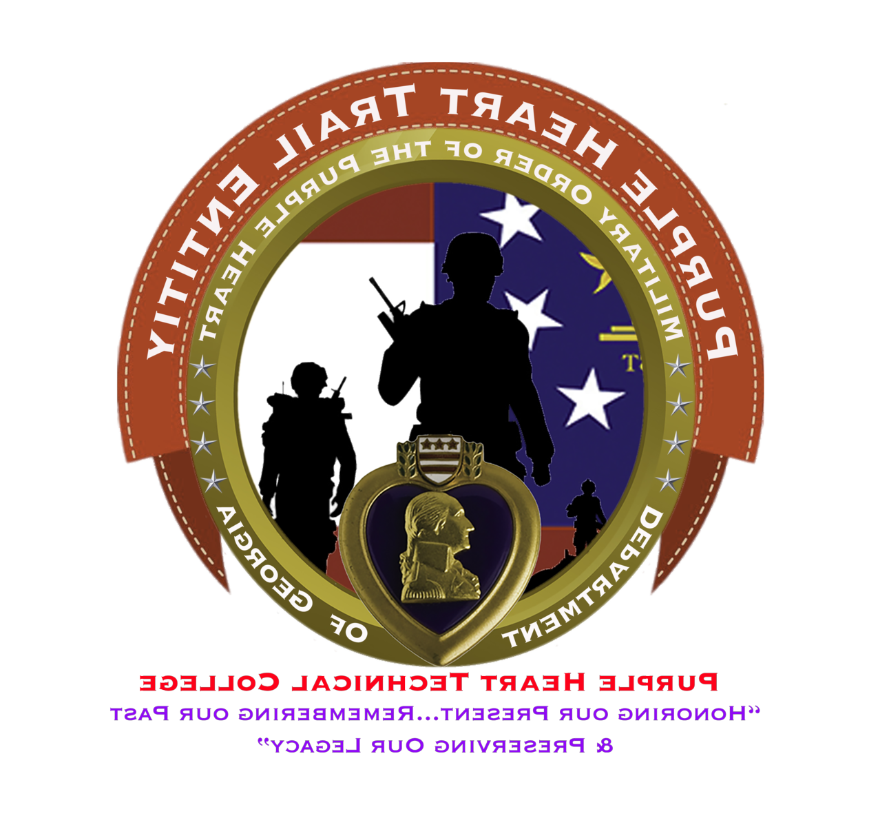 A red banner with a white stitch border wraps the upper half of a golden circle with the words 'Purple Heart Trail Entity' in white, all capital letters. The golden circle is a metallic frame with the words 'Military Order of the Purple Heart' on the top half in white, all capital letters and 'Department of Georgia' on the bottom half in white, all capital letters. There are four golden stars separating the text sections; the stars are centered on the left and right of the golden circle. A golden heart-frame is at the bottom center of the golden circle with the heart's point resting between 'Department' and 'of'. The center top of the heart is a white shield with three gold stars side-by-side and two vertically stacked, horizontal lines, two laurel leaves frames the shield on the left and right. A golden bust of George Washington is centered on a black background within the golden heart. An image of the Flag of Georgia showing the blue square with three white stars on the left and two red stripes separated by a white stripe on the right contrasts with the silhouettes of three soldiers: the larges is the front center, the second largest is the right, and the smallest is on the left. ‘Purple Heart Technical College’ is centered below the emblem with the subheading ‘Honoring our Present…remembering our past & Preserving our Legacy’ in lavender purple, all capital letters on a white background.